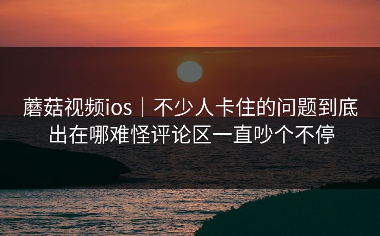 蘑菇视频ios｜不少人卡住的问题到底出在哪难怪评论区一直吵个不停