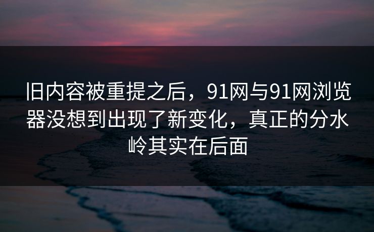 旧内容被重提之后，91网与91网浏览器没想到出现了新变化，真正的分水岭其实在后面