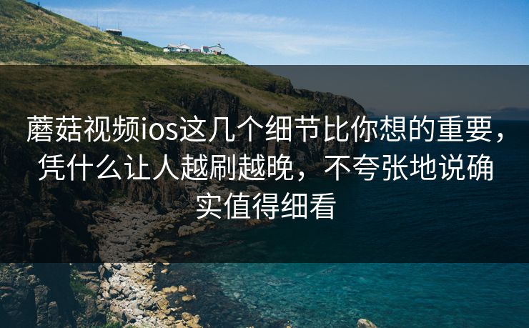 蘑菇视频ios这几个细节比你想的重要，凭什么让人越刷越晚，不夸张地说确实值得细看