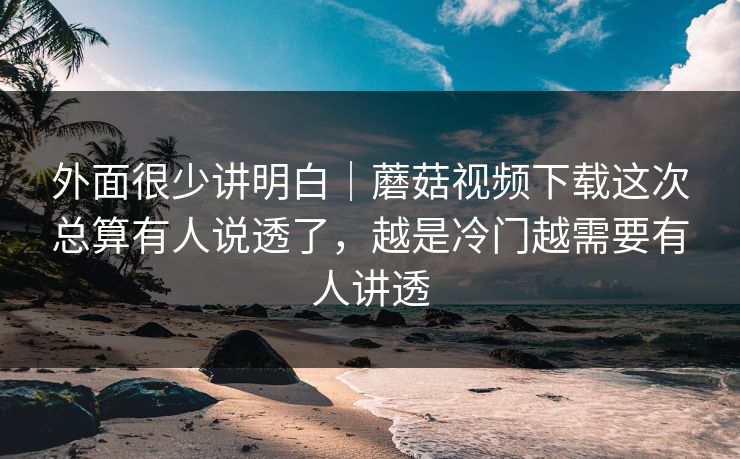 外面很少讲明白｜蘑菇视频下载这次总算有人说透了，越是冷门越需要有人讲透