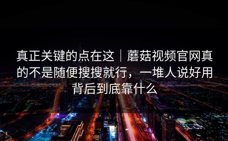 真正关键的点在这｜蘑菇视频官网真的不是随便搜搜就行，一堆人说好用背后到底靠什么