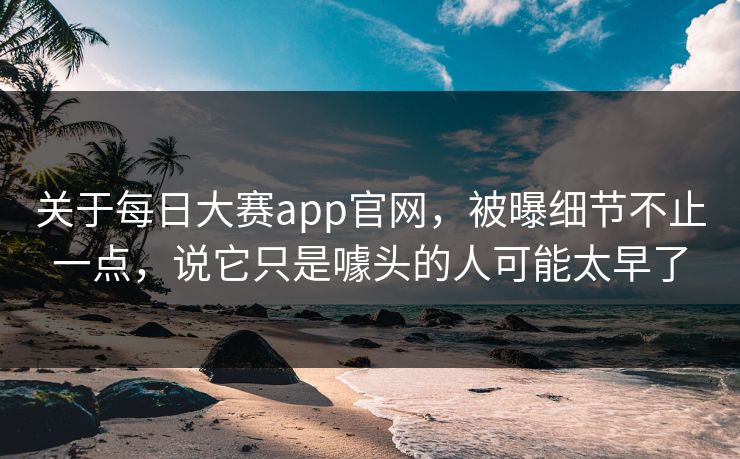 关于每日大赛app官网，被曝细节不止一点，说它只是噱头的人可能太早了