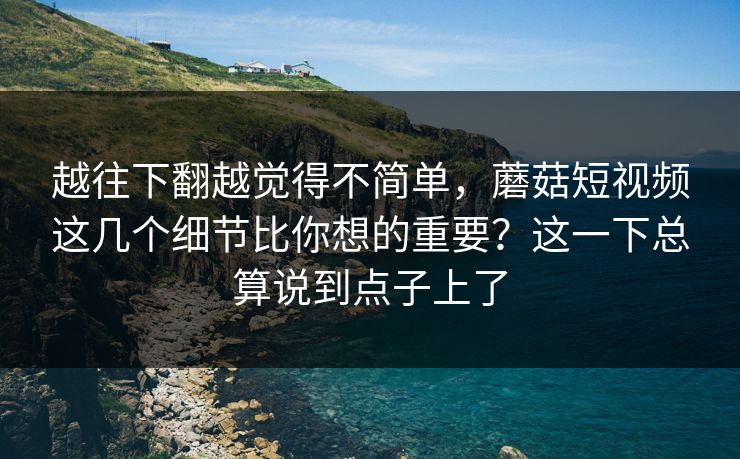 越往下翻越觉得不简单，蘑菇短视频这几个细节比你想的重要？这一下总算说到点子上了