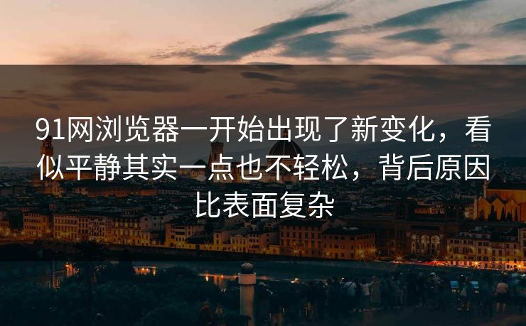 91网浏览器一开始出现了新变化，看似平静其实一点也不轻松，背后原因比表面复杂