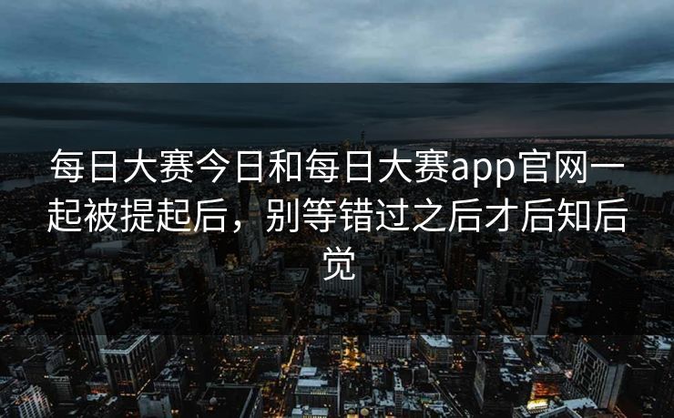 每日大赛今日和每日大赛app官网一起被提起后，别等错过之后才后知后觉