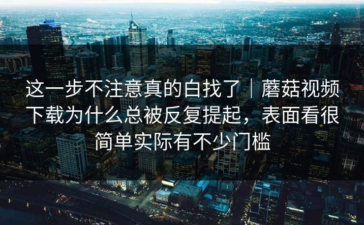 这一步不注意真的白找了｜蘑菇视频下载为什么总被反复提起，表面看很简单实际有不少门槛