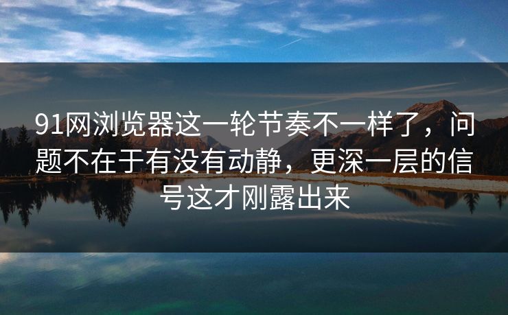 91网浏览器这一轮节奏不一样了，问题不在于有没有动静，更深一层的信号这才刚露出来