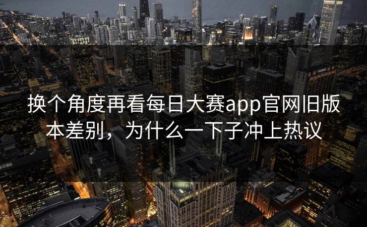 换个角度再看每日大赛app官网旧版本差别，为什么一下子冲上热议