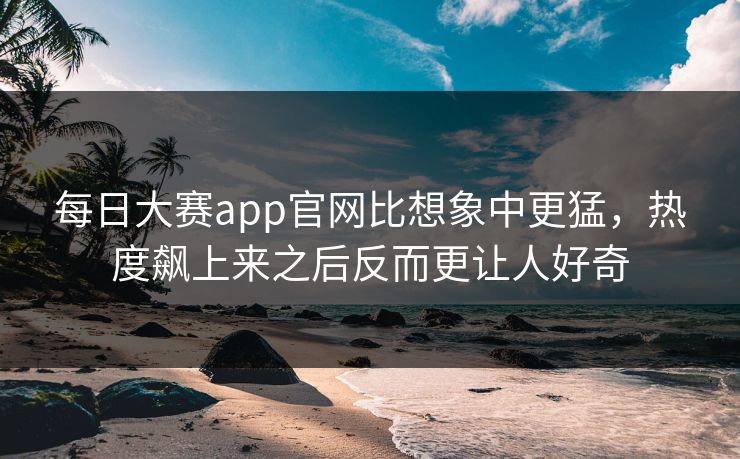 每日大赛app官网比想象中更猛，热度飙上来之后反而更让人好奇