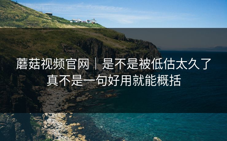 蘑菇视频官网｜是不是被低估太久了真不是一句好用就能概括