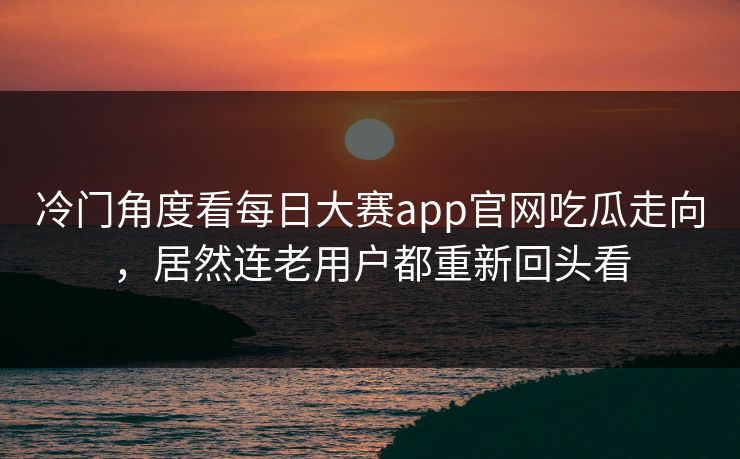 冷门角度看每日大赛app官网吃瓜走向，居然连老用户都重新回头看