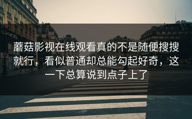 蘑菇影视在线观看真的不是随便搜搜就行，看似普通却总能勾起好奇，这一下总算说到点子上了