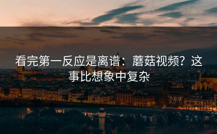 看完第一反应是离谱：蘑菇视频？这事比想象中复杂