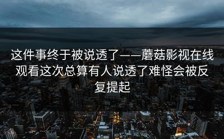 这件事终于被说透了——蘑菇影视在线观看这次总算有人说透了难怪会被反复提起