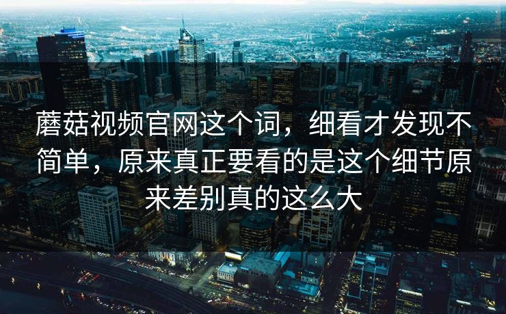 蘑菇视频官网这个词，细看才发现不简单，原来真正要看的是这个细节原来差别真的这么大