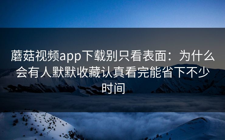 蘑菇视频app下载别只看表面：为什么会有人默默收藏认真看完能省下不少时间