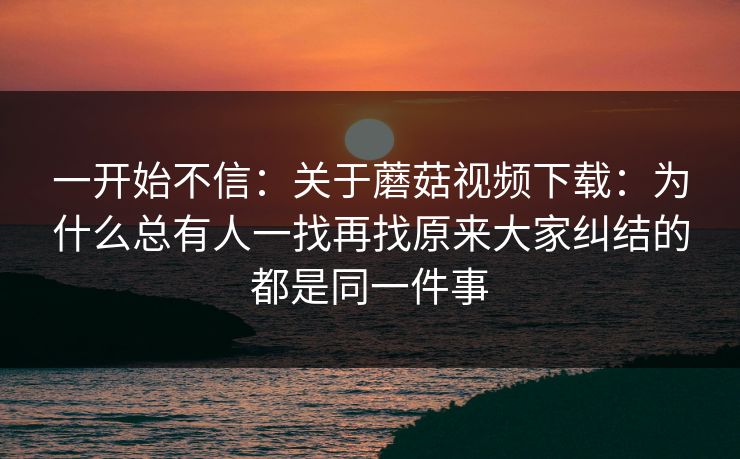 一开始不信：关于蘑菇视频下载：为什么总有人一找再找原来大家纠结的都是同一件事