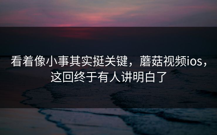 看着像小事其实挺关键，蘑菇视频ios，这回终于有人讲明白了
