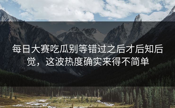 每日大赛吃瓜别等错过之后才后知后觉，这波热度确实来得不简单