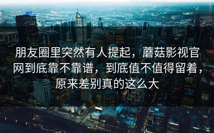 朋友圈里突然有人提起,蘑菇影视官网到底靠不靠谱,到底值不值得留着,原来差别真的这么大 朋友圈里突然有人提起,蘑菇影视官网到底靠不靠谱,到底值不值得留着,原来差别真的这么大