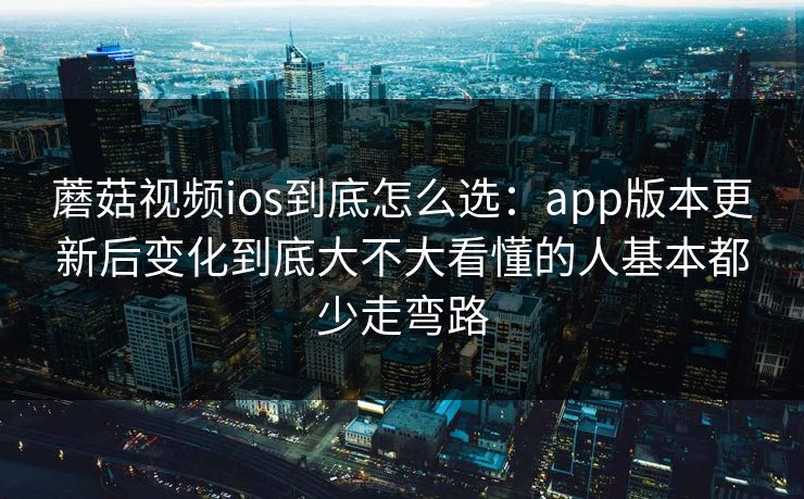 蘑菇视频ios到底怎么选：app版本更新后变化到底大不大看懂的人基本都少走弯路