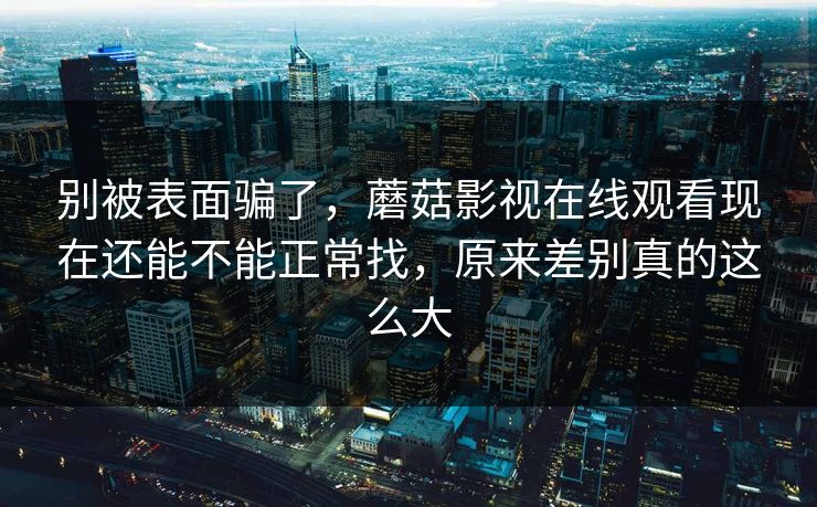 别被表面骗了,蘑菇影视在线观看现在还能不能正常找,原来差别真的这么大 别被表面骗了,蘑菇影视在线观看现在还能不能正常找,原来差别真的这么大