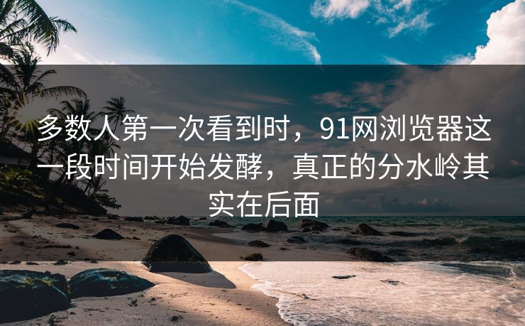 多数人第一次看到时，91网浏览器这一段时间开始发酵，真正的分水岭其实在后面