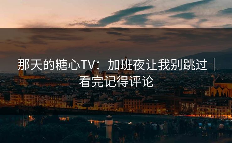 那天的糖心TV:加班夜让我别跳过|看完记得评论 那天的糖心TV:加班夜让我别跳过|看完记得评论