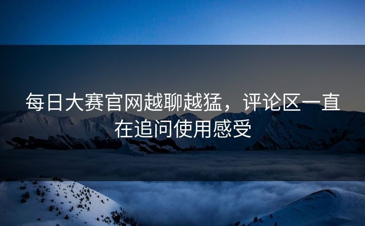 每日大赛官网越聊越猛，评论区一直在追问使用感受