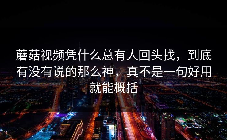 蘑菇视频凭什么总有人回头找,到底有没有说的那么神,真不是一句好用就能概括 蘑菇视频凭什么总有人回头找,到底有没有说的那么神,真不是一句好用就能概括