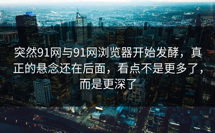突然91网与91网浏览器开始发酵，真正的悬念还在后面，看点不是更多了，而是更深了