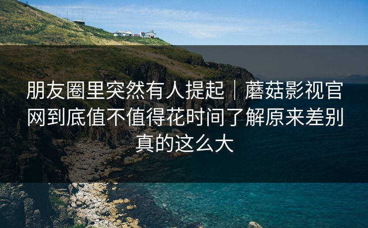 朋友圈里突然有人提起｜蘑菇影视官网到底值不值得花时间了解原来差别真的这么大