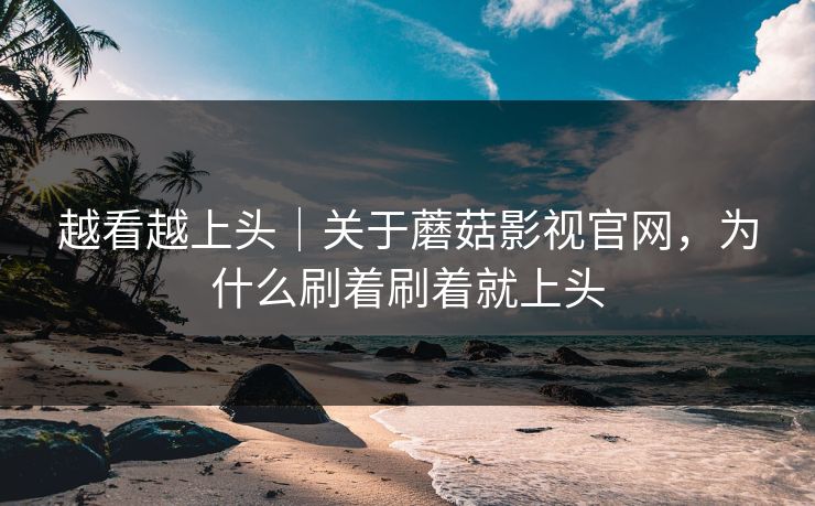 越看越上头｜关于蘑菇影视官网，为什么刷着刷着就上头