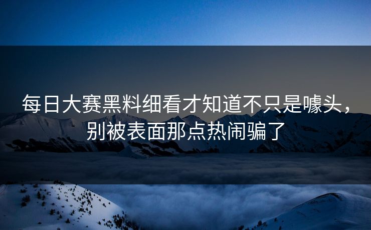 每日大赛黑料细看才知道不只是噱头，别被表面那点热闹骗了