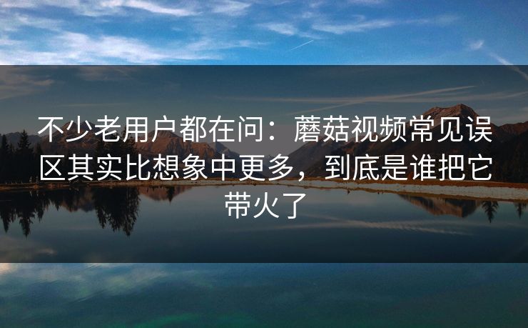 不少老用户都在问：蘑菇视频常见误区其实比想象中更多，到底是谁把它带火了