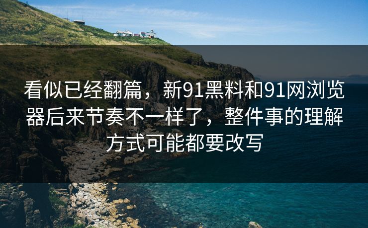 看似已经翻篇，新91黑料和91网浏览器后来节奏不一样了，整件事的理解方式可能都要改写
