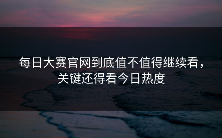 每日大赛官网到底值不值得继续看，关键还得看今日热度